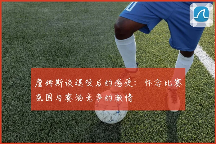 詹姆斯谈退役后的感受：怀念比赛氛围与赛场竞争的激情