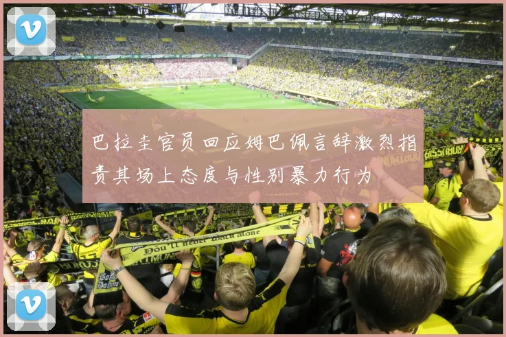 巴拉圭官员回应姆巴佩言辞激烈指责其场上态度与性别暴力行为