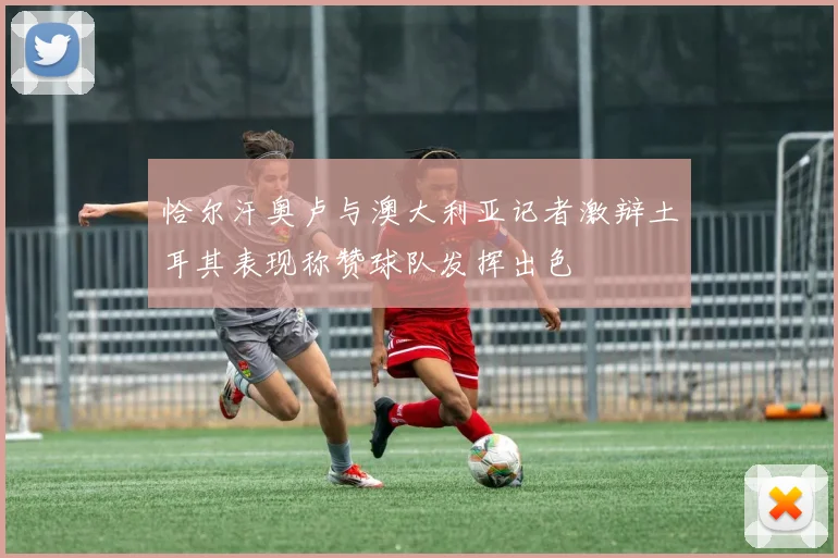 恰尔汗奥卢与澳大利亚记者激辩土耳其表现称赞球队发挥出色
