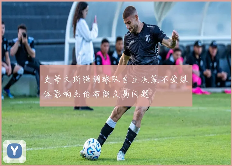 史蒂文斯强调球队自主决策不受媒体影响杰伦布朗交易问题