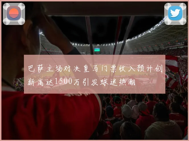 巴萨主场对决皇马门票收入预计创新高达1500万引发球迷热潮