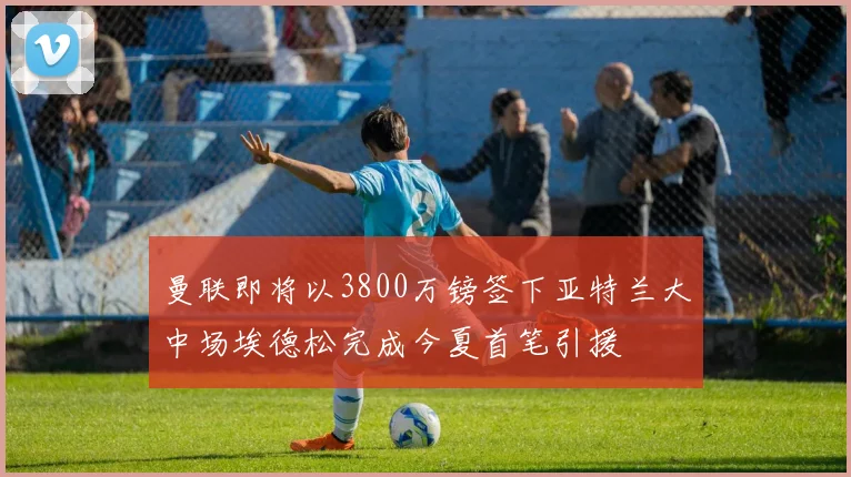 曼联即将以3800万镑签下亚特兰大中场埃德松完成今夏首笔引援