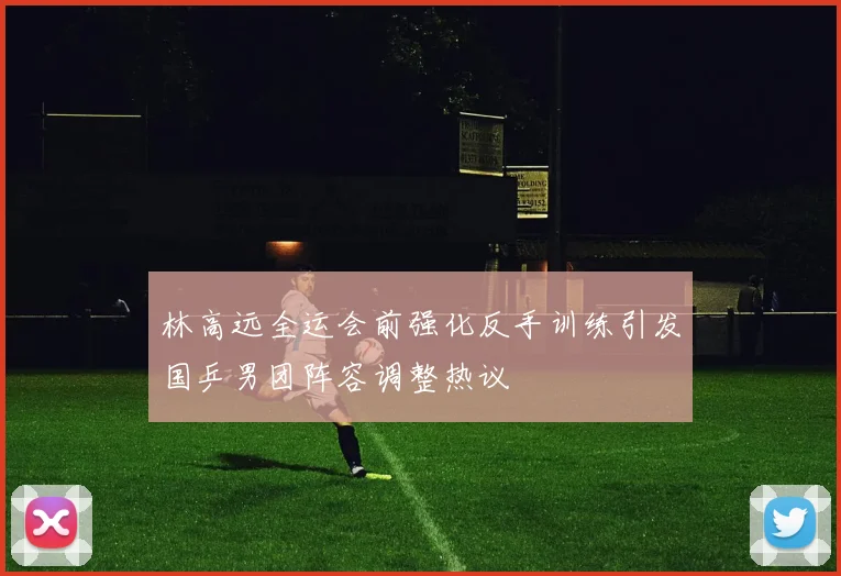林高远全运会前强化反手训练引发国乒男团阵容调整热议