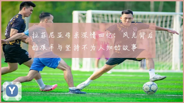 拉菲尼亚母亲深情回忆：风光背后的艰辛与坚持不为人知的故事