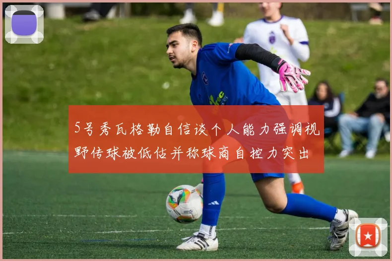 5号秀瓦格勒自信谈个人能力强调视野传球被低估并称球商自控力突出