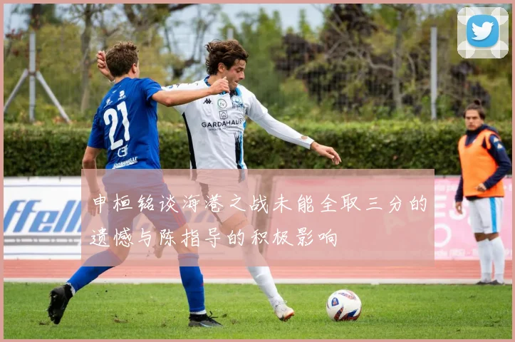 申桓铭谈海港之战未能全取三分的遗憾与陈指导的积极影响