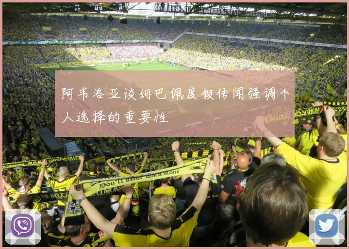 阿韦洛亚谈姆巴佩度假传闻强调个人选择的重要性