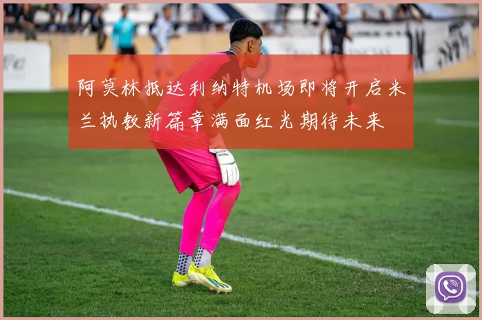 阿莫林抵达利纳特机场即将开启米兰执教新篇章满面红光期待未来