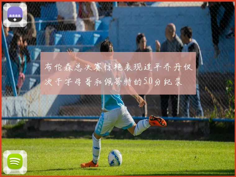 布伦森总决赛惊艳表现追平乔丹仅次于字母哥和佩蒂特的50分纪录