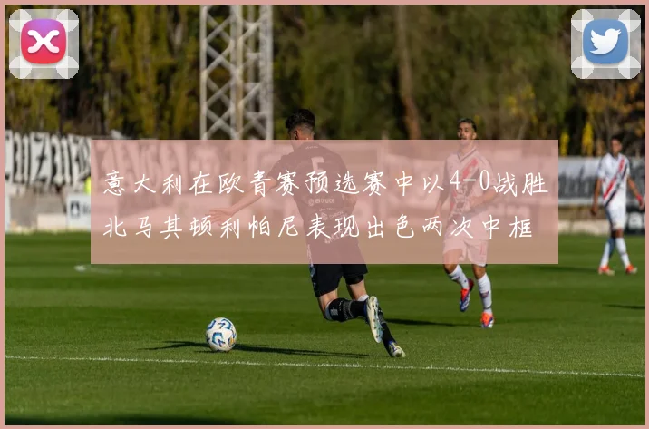 意大利在欧青赛预选赛中以4-0战胜北马其顿利帕尼表现出色两次中框并打入一球