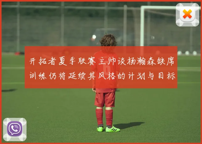 开拓者夏季联赛主帅谈杨瀚森缺席训练仍将延续其风格的计划与目标