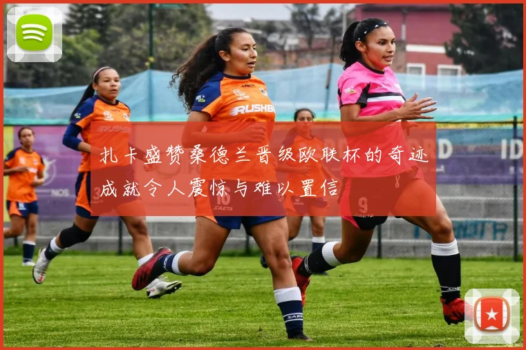 扎卡盛赞桑德兰晋级欧联杯的奇迹成就令人震惊与难以置信