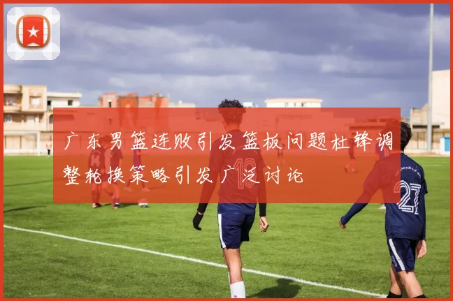 广东男篮连败引发篮板问题杜锋调整轮换策略引发广泛讨论