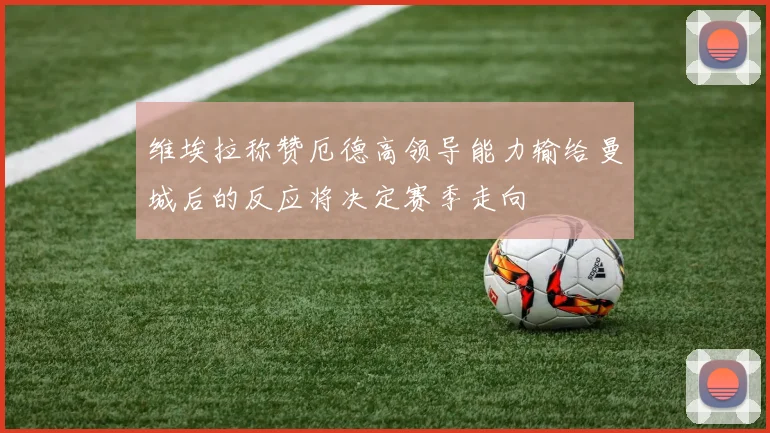 维埃拉称赞厄德高领导能力输给曼城后的反应将决定赛季走向