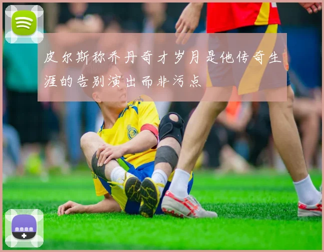 皮尔斯称乔丹奇才岁月是他传奇生涯的告别演出而非污点