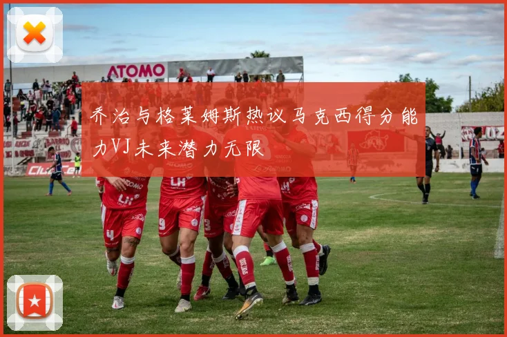 乔治与格莱姆斯热议马克西得分能力VJ未来潜力无限