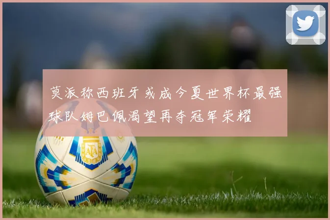 莫派称西班牙或成今夏世界杯最强球队姆巴佩渴望再夺冠军荣耀