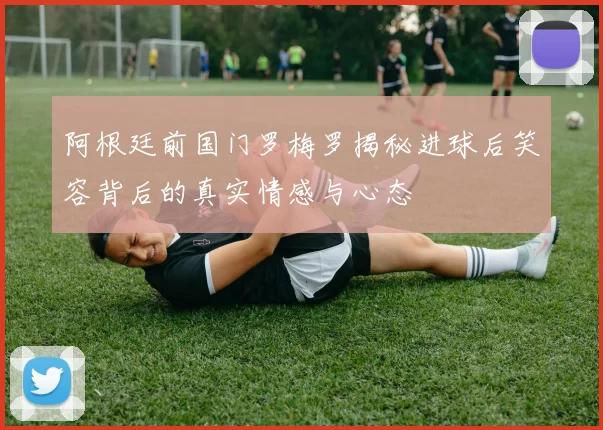 阿根廷前国门罗梅罗揭秘进球后笑容背后的真实情感与心态