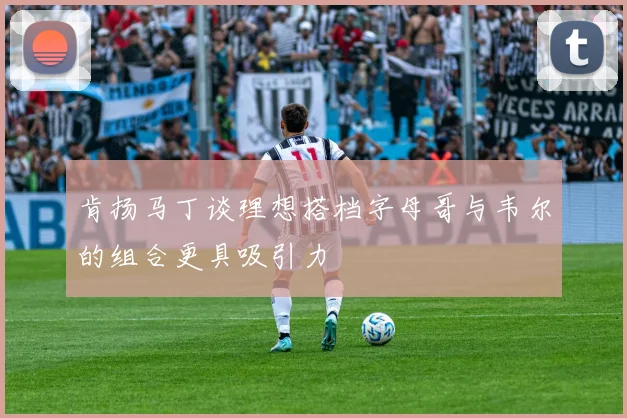 肯扬马丁谈理想搭档字母哥与韦尔的组合更具吸引力