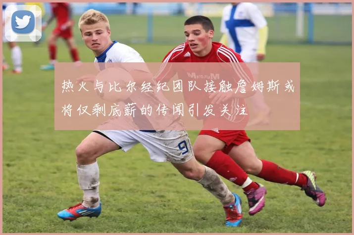 热火与比尔经纪团队接触詹姆斯或将仅剩底薪的传闻引发关注