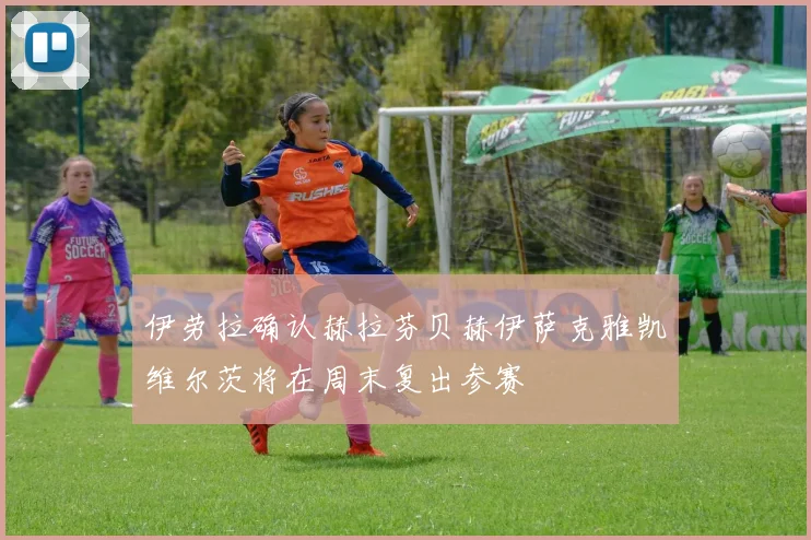 伊劳拉确认赫拉芬贝赫伊萨克雅凯维尔茨将在周末复出参赛