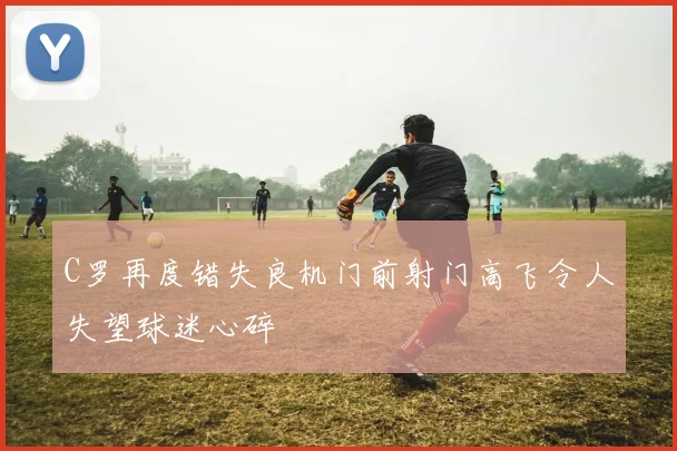 C罗再度错失良机门前射门高飞令人失望球迷心碎