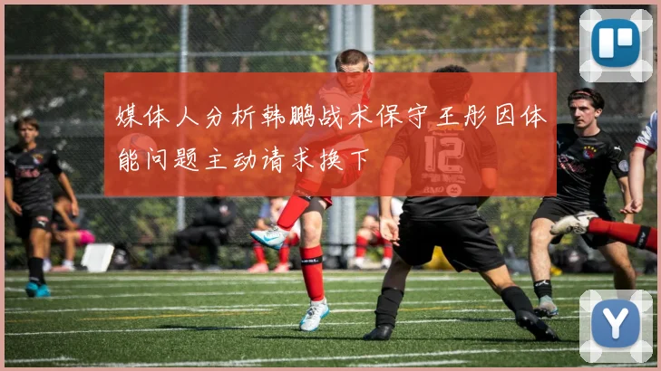 媒体人分析韩鹏战术保守王彤因体能问题主动请求换下