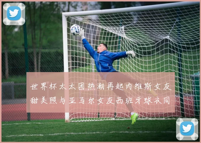 世界杯太太团热潮再起内维斯女友甜美照与亚马尔女友西班牙球衣同框秀