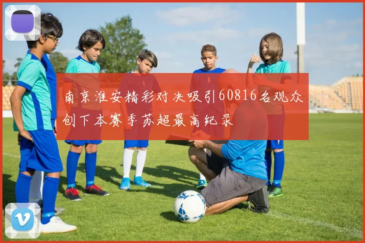 南京淮安精彩对决吸引60816名观众创下本赛季苏超最高纪录