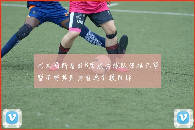 尤文图斯看好B席成为球队领袖巴萨暂不将其列为首选引援目标