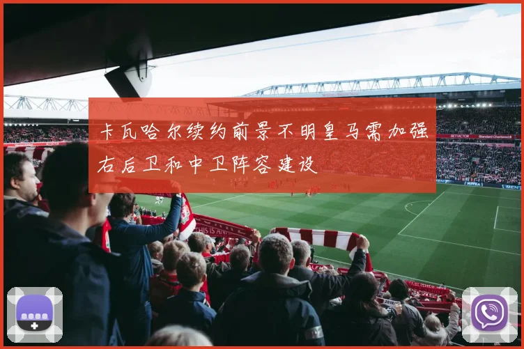 卡瓦哈尔续约前景不明皇马需加强右后卫和中卫阵容建设