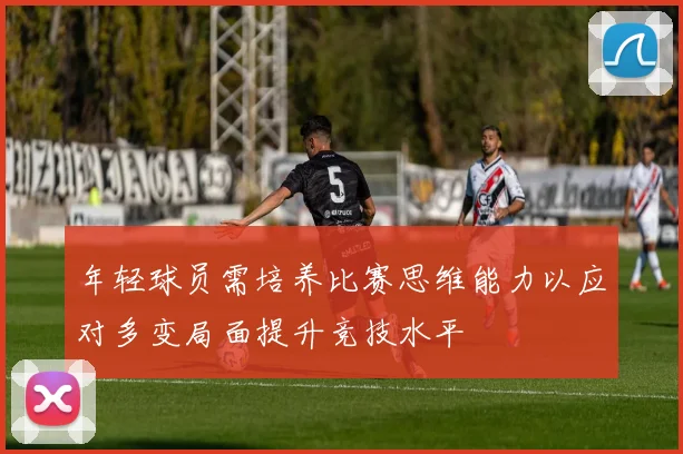 年轻球员需培养比赛思维能力以应对多变局面提升竞技水平