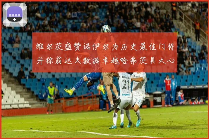维尔茨盛赞诺伊尔为历史最佳门将并称翁达夫数据卓越哈弗茨具大心脏