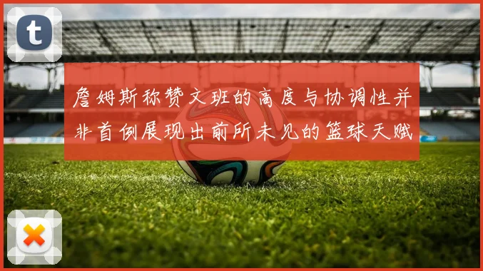 詹姆斯称赞文班的高度与协调性并非首例展现出前所未见的篮球天赋