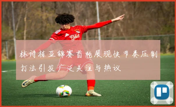林诗栋亚锦赛首轮展现快节奏压制打法引发广泛关注与热议