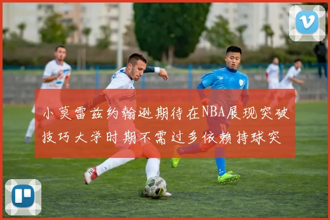 小莫雷兹约翰逊期待在NBA展现突破技巧大学时期不需过多依赖持球突破