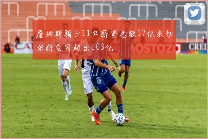 詹姆斯骑士11年薪资总额17亿米切尔新合同超出103亿